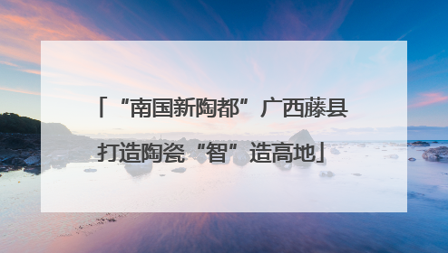 “南国新陶都”广西藤县打造陶瓷“智”造高地